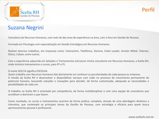 Perfil


Suzana Negrini
Consultora de Recursos Humanos, com mais de dez anos de experiência na área, com o foco em Gestão de Pessoas.

Formada em Psicologia com especialização em Gestão Estratégica em Recursos Humanos.

Realizei diversos trabalhos, em empresas como: Votorantim, Telefônica, Danone, Estée Lauder, Arcelor Mittal, Telemar,
Dicico, Cobasi, entre outras.

Com a experiência adquirida em Seleções e Treinamentos estruturei minha consultoria em Recursos Humanos, a Scelta RH,
onde ministro treinamentos e cursos, para PF e PJ.

O nome SCELTA significa ESCOLHA.
Quem trabalha com Recursos Humanos lida diariamente em conhecer as peculiaridades de cada pessoa ou empresa.
A missão da Scelta RH é desenvolver e disponibilizar serviços com visão no processo de crescimento permanente do
potencial humano, buscando soluções e inovações para atender, de forma customizada, adequada as necessidades e
possibilidades de cada um.

O trabalho na Scelta RH é orientado por competência, de forma multidisciplinar e com uma equipe de consultores que
acreditam e dominam o que fazem.

Como resultado, os cursos e treinamentos ocorrem de forma prática, completa, através de uma abordagem dinâmica e
interativa, que contempla os principais temas da Gestão de Pessoas, com estratégia e eficácia para quem busca
aprimoramento pessoal e profissional.


                                                                                                    www.sceltarh.com.br
 