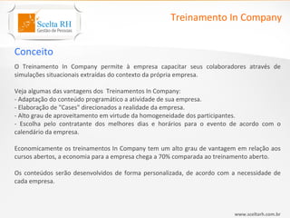 Treinamento In Company


Conceito
O Treinamento In Company permite à empresa capacitar seus colaboradores através de
simulações situacionais extraídas do contexto da própria empresa.

Veja algumas das vantagens dos Treinamentos In Company:
- Adaptação do conteúdo programático a atividade de sua empresa.
- Elaboração de "Cases" direcionados a realidade da empresa.
- Alto grau de aproveitamento em virtude da homogeneidade dos participantes.
- Escolha pelo contratante dos melhores dias e horários para o evento de acordo com o
calendário da empresa.

Economicamente os treinamentos In Company tem um alto grau de vantagem em relação aos
cursos abertos, a economia para a empresa chega a 70% comparada ao treinamento aberto.

Os conteúdos serão desenvolvidos de forma personalizada, de acordo com a necessidade de
cada empresa.



                                                                       www.sceltarh.com.br
 