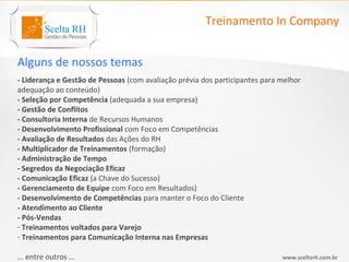 Treinamento In Company


Alguns de nossos temas
- Liderança e Gestão de Pessoas (com avaliação prévia dos participantes para melhor
adequação ao conteúdo)
- Seleção por Competência (adequada a sua empresa)
- Gestão de Conflitos
- Consultoria Interna de Recursos Humanos
- Desenvolvimento Profissional com Foco em Competências
- Avaliação de Resultados das Ações do RH
- Multiplicador de Treinamentos (formação)
- Administração de Tempo
- Segredos da Negociação Eficaz
- Comunicação Eficaz (a Chave do Sucesso)
- Gerenciamento de Equipe com Foco em Resultados)
- Desenvolvimento de Competências para manter o Foco do Cliente
- Atendimento ao Cliente
- Pós-Vendas
- Treinamentos voltados para Varejo
- Treinamentos para Comunicação Interna nas Empresas

... entre outros ...                                                         www.sceltarh.com.br
 