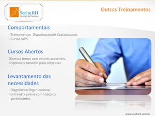 Outros Treinamentos


Comportamentais
- Treinamentos Organizacionais Customizados
- Cursos VIPS


Cursos Abertos
Diversos temas com valores acessíveis,
disponíveis também para empresas.


Levantamento das
necessidades
- Diagnóstico Organizacional
- Entrevista prévia com todos os
  participantes



                                                       www.sceltarh.com.br
 
