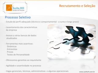 Recrutamento e Seleção


Processo Seletivo
- Estudo do perfil adequado (técnico e comportamental - a curto e longo prazo)

- Levantamento das características
  da empresa

- Acesso a vários bancos de dados
  atualizados

- Ferramentas mais assertivas:
   Dinâmicas
   Entrevistas
   Provas
   Testes de Personalidade

- Oferecemos garantias ao requisitante

- Agilidade e assertividade no processo

- Vagas gerenciais, técnicas, administrativas e algumas operacionais             www.sceltarh.com.br
 