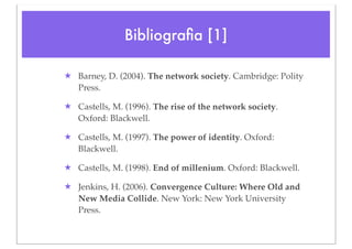 Bibliograﬁa [1]

★ Barney, D. (2004). The network society. Cambridge: Polity
  Press.

★ Castells, M. (1996). The rise of the network society.
  Oxford: Blackwell.

★ Castells, M. (1997). The power of identity. Oxford:
  Blackwell.

★ Castells, M. (1998). End of millenium. Oxford: Blackwell.

★ Jenkins, H. (2006). Convergence Culture: Where Old and
  New Media Collide. New York: New York University
  Press.
 