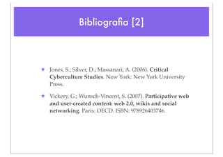 Bibliograﬁa [2]



★ Jones, S.; Silver, D.; Massanari, A. (2006). Critical
  Cyberculture Studies. New York: New York University
  Press.

★ Vickery, G.; Wunsch-Vincent, S. (2007). Participative web
  and user-created content: web 2.0, wikis and social
  networking. Paris: OECD. ISBN: 978926403746.
 