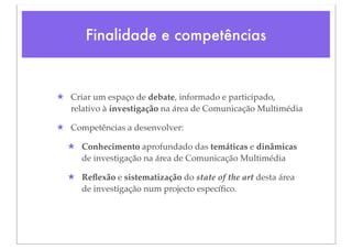 Finalidade e competências


★ Criar um espaço de debate, informado e participado,
  relativo à investigação na área de Comunicação Multimédia

★ Competências a desenvolver:

  ★ Conhecimento aprofundado das temáticas e dinâmicas
    de investigação na área de Comunicação Multimédia

  ★ Reﬂexão e sistematização do state of the art desta área
    de investigação num projecto especíﬁco.
 
