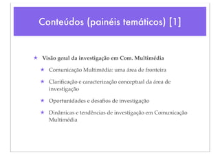 Conteúdos (painéis temáticos) [1]


★ Visão geral da investigação em Com. Multimédia

  ★ Comunicação Multimédia: uma área de fronteira

  ★ Clariﬁcação e caracterização conceptual da área de
    investigação

  ★ Oportunidades e desaﬁos de investigação

  ★ Dinâmicas e tendências de investigação em Comunicação
    Multimédia
 