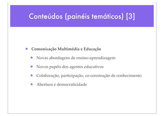 Conteúdos (painéis temáticos) [3]



★ Comunicação Multimédia e Educação

  ★ Novas abordagens de ensino-aprendizagem

  ★ Novos papéis dos agentes educativos

  ★ Colaboração, participação, co-construção de conhecimento

  ★ Abertura e democraticidade
 