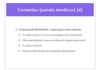 Conteúdos (painéis temáticos) [4]



★ Comunicação Multimédia - implicações sócio-culturais

  ★ As redes sociais e os novos paradigmas de colaboração

  ★ Ciber-participação e novos modelos de organização social

  ★ A cultura internet

  ★ Direitos e liberdades em sociedades globalizadas
 