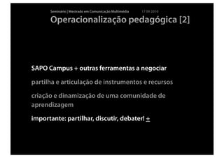 Seminário | Mestrado em Comunicação Multimédia   17 09 2010

      Operacionalização pedagógica [2]




SAPO Campus + outras ferramentas a negociar

partilha e articulação de instrumentos e recursos

criação e dinamização de uma comunidade de
aprendizagem

importante: partilhar, discutir, debater! +
 