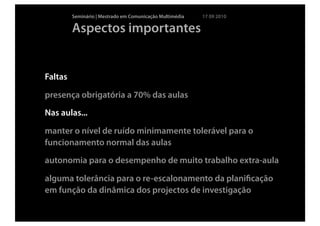 Seminário | Mestrado em Comunicação Multimédia   17 09 2010

         Aspectos importantes


Faltas

presença obrigatória a 70% das aulas
Nas aulas...

manter o nível de ruído minimamente tolerável para o
funcionamento normal das aulas
autonomia para o desempenho de muito trabalho extra-aula

alguma tolerância para o re-escalonamento da planiﬁcação
em função da dinâmica dos projectos de investigação
 