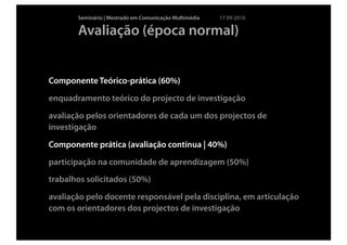 Seminário | Mestrado em Comunicação Multimédia   17 09 2010

       Avaliação (época normal)


Componente Teórico-prática (60%)
enquadramento teórico do projecto de investigação
avaliação pelos orientadores de cada um dos projectos de
investigação
Componente prática (avaliação contínua | 40%)
participação na comunidade de aprendizagem (50%)
trabalhos solicitados (50%)
avaliação pelo docente responsável pela disciplina, em articulação
com os orientadores dos projectos de investigação
 