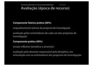 Seminário | Mestrado em Comunicação Multimédia   17 09 2010

       Avaliação (época de recurso)


Componente Teórico-prática (60%)

enquadramento teórico do projecto de investigação

avaliação pelos orientadores de cada um dos projectos de
investigação

Componente prática (40%)

ensaio reﬂexivo (temática a anunciar)

avaliação pelo docente responsável pela disciplina, em
articulação com os orientadores dos projectos de investigação
 