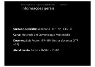 Seminário | Mestrado em Comunicação Multimédia   17 09 2010

      Informações gerais




Unidade curricular: Seminário (2TP+4P | 8 ECTS)

Curso: Mestrado em Comunicação Multimédia

Docentes: Luís Pedro (1TP+1P); Outros docentes (1TP
+3P)

Atendimento: 6a feira 9h00m - 13h00
 