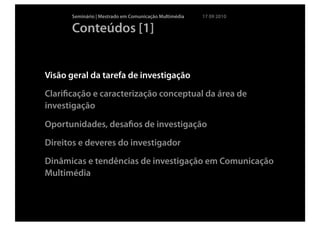 Seminário | Mestrado em Comunicação Multimédia   17 09 2010

      Conteúdos [1]


Visão geral da tarefa de investigação
Clariﬁcação e caracterização conceptual da área de
investigação

Oportunidades, desaﬁos de investigação
Direitos e deveres do investigador
Dinâmicas e tendências de investigação em Comunicação
Multimédia
 