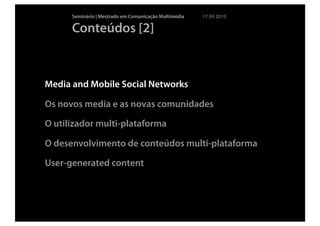 Seminário | Mestrado em Comunicação Multimédia   17 09 2010

      Conteúdos [2]



Media and Mobile Social Networks

Os novos media e as novas comunidades

O utilizador multi-plataforma

O desenvolvimento de conteúdos multi-plataforma

User-generated content
 