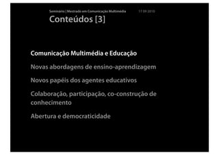Seminário | Mestrado em Comunicação Multimédia   17 09 2010

      Conteúdos [3]


Comunicação Multimédia e Educação

Novas abordagens de ensino-aprendizagem

Novos papéis dos agentes educativos

Colaboração, participação, co-construção de
conhecimento

Abertura e democraticidade
 