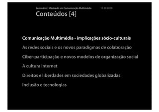 Seminário | Mestrado em Comunicação Multimédia   17 09 2010

      Conteúdos [4]


Comunicação Multimédia - implicações sócio-culturais

As redes sociais e os novos paradigmas de colaboração

Ciber-participação e novos modelos de organização social

A cultura internet

Direitos e liberdades em sociedades globalizadas

Inclusão e tecnologias
 