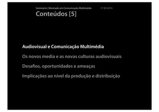 Seminário | Mestrado em Comunicação Multimédia   17 09 2010

      Conteúdos [5]



Audiovisual e Comunicação Multimédia

Os novos media e as novas culturas audiovisuais

Desaﬁos, oportunidades e ameaças

Implicações ao nível da produção e distribuição
 