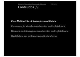 Seminário | Mestrado em Comunicação Multimédia   17 09 2010

      Conteúdos [6]



Com. Multimédia – interacção e usabilidade

Comunicação visual em ambientes multi-plataforma

Desenho da interacção em ambientes multi-plataforma

Usabilidade em ambientes multi-plataforma
 