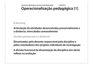 Seminário | Mestrado em Comunicação Multimédia 13 09 2013
B-learning
Articulação de atividades desenvolvidas presencialmente e
a distância, intercaladas semanalmente
Sessões presenciais e a distância
Dinamizadas pelo docente responsável pela disciplina e
pelos orientadores dos projetos individuais de investigação
A divisão funcional da dinamização da disciplina tem óbvio
reﬂexo na avaliação
Operacionalização pedagógica [1]
 