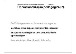 Seminário | Mestrado em Comunicação Multimédia 13 09 2013
SAPO Campus + outras ferramentas a negociar
partilha e articulação de instrumentos e recursos
criação e dinamização de uma comunidade de
aprendizagem
importante: partilhar, discutir, debater! +
Operacionalização pedagógica [2]
 