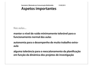 Seminário | Mestrado em Comunicação Multimédia 13 09 2013
Nas aulas...
manter o nível de ruído minimamente tolerável para o
funcionamento normal das aulas
autonomia para o desempenho de muito trabalho extra-
aula
alguma tolerância para o reescalonamento da planiﬁcação
em função da dinâmica dos projetos de investigação
Aspetos importantes
 