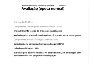 Seminário | Mestrado em Comunicação Multimédia 13 09 2013
Entrega: 06.01.2014
Componente Teórico-prática (avaliação ﬁnal | 60%)
enquadramento teórico do projeto de investigação
avaliação pelos orientadores de cada um dos projectos de investigação
Componente prática (avaliação contínua | 40%)
participação na comunidade de aprendizagem (50%)
trabalhos solicitados (50%)
avaliação pelo docente responsável pela disciplina, em articulação com
os orientadores dos projetos de investigação
Avaliação (época normal)
 