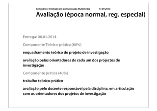 Seminário | Mestrado em Comunicação Multimédia 13 09 2013
Entrega: 06.01.2014
Componente Teórico-prática (60%)
enquadramento teórico do projeto de investigação
avaliação pelos orientadores de cada um dos projectos de
investigação
Componente prática (40%)
trabalho teórico-prático
avaliação pelo docente responsável pela disciplina, em articulação
com os orientadores dos projetos de investigação
Avaliação (época normal, reg. especial)
 