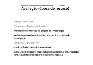 Seminário | Mestrado em Comunicação Multimédia 13 09 2013
Entrega: 22.01.2014
Componente Teórico-prática (60%)
enquadramento teórico do projeto de investigação
avaliação pelos orientadores de cada um dos projetos de
investigação
Componente prática (40%)
ensaio reﬂexivo (temática a anunciar)
avaliação pelo docente responsável pela disciplina, em articulação
com os orientadores dos projetos de investigação
Avaliação (época de recurso)
 
