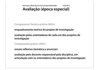 Seminário | Mestrado em Comunicação Multimédia 13 09 2013
Componente Teórico-prática (60%)
enquadramento teórico do projeto de investigação
avaliação pelos orientadores de cada um dos projetos de
investigação
Componente prática (40%)
ensaio reﬂexivo (temática a anunciar)
avaliação pelo docente responsável pela disciplina, em
articulação com os orientadores dos projetos de investigação
Avaliação (época especial)
 