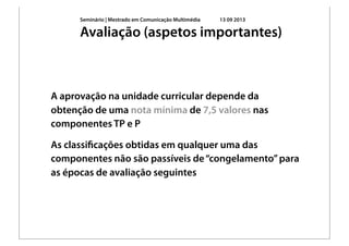 Seminário | Mestrado em Comunicação Multimédia 13 09 2013
A aprovação na unidade curricular depende da
obtenção de uma nota mínima de 7,5 valores nas
componentes TP e P
As classiﬁcações obtidas em qualquer uma das
componentes não são passíveis de“congelamento”para
as épocas de avaliação seguintes
Avaliação (aspetos importantes)
 