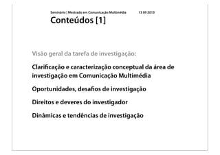 Seminário | Mestrado em Comunicação Multimédia 13 09 2013
Visão geral da tarefa de investigação:
Clariﬁcação e caracterização conceptual da área de
investigação em Comunicação Multimédia
Oportunidades, desaﬁos de investigação
Direitos e deveres do investigador
Dinâmicas e tendências de investigação
Conteúdos [1]
 