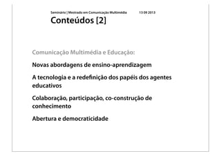 Seminário | Mestrado em Comunicação Multimédia 13 09 2013
Comunicação Multimédia e Educação:
Novas abordagens de ensino-aprendizagem
A tecnologia e a redeﬁnição dos papéis dos agentes
educativos
Colaboração, participação, co-construção de
conhecimento
Abertura e democraticidade
Conteúdos [2]
 