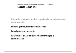Seminário | Mestrado em Comunicação Multimédia 13 09 2013
Interação em novos media, visualização da informação e
comunicação:
Serious games, mobile e instalações
Paradigmas de interação
Paradigmas de visualização de informação e
comunicação
Conteúdos [4]
 