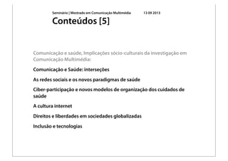 Seminário | Mestrado em Comunicação Multimédia 13 09 2013
Comunicação e saúde, Implicações sócio-culturais da investigação em
Comunicação Multimédia:
Comunicação e Saúde: interseções
As redes sociais e os novos paradigmas de saúde
Ciber-participação e novos modelos de organização dos cuidados de
saúde
A cultura internet
Direitos e liberdades em sociedades globalizadas
Inclusão e tecnologias
Conteúdos [5]
 