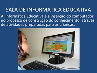 SALA DE INFORMATICA EDUCATIVA
A Informática Educativa é a inserção do computador
no processo de construção do conhecimento, através
de atividades preparadas para as crianças.
 