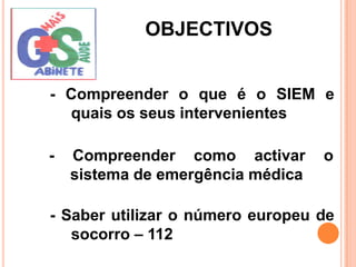 OBJECTIVOS- Compreender o que é o SIEM e quais os seus intervenientes- Compreender como activar o sistema de emergência médica- Saber utilizar o número europeu de socorro – 112