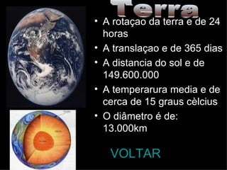 A rotaçao da terra e de 24 horas  A translaçao e de 365 dias A distancia do sol e de  149.600.000 A temperarura media e de cerca de 15 graus cèlcius   O diâmetro é de: 13.000km VOLTAR Terra 