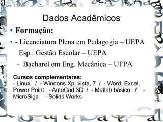 Dados Acadêmicos
● Formação:
● - Licenciatura Plena em Pedagogia – UEPA
Esp.: Gestão Escolar – UEPA
- Bacharel em Eng. Mecânica – UFPA
Cursos complementares:
- Linux / - Windons Xp, vista, 7 / - Word, Excel,
Power Point - AutoCad 3D / - Matlab básico / -
MicroSiga - Solids Works
 