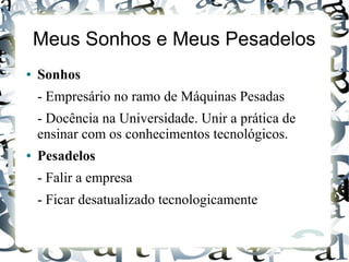Meus Sonhos e Meus Pesadelos
● Sonhos
- Empresário no ramo de Máquinas Pesadas
- Docência na Universidade. Unir a prática de
ensinar com os conhecimentos tecnológicos.
● Pesadelos
- Falir a empresa
- Ficar desatualizado tecnologicamente
 