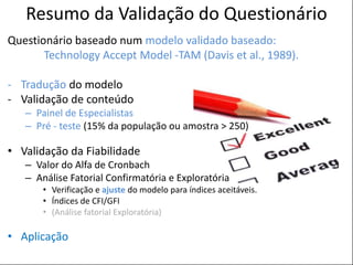POSTER TEMPLATE BY:
www.PosterPresentations.com
Resumo da Validação do Questionário
Questionário baseado num modelo validado baseado:
Technology Accept Model -TAM (Davis et al., 1989).
- Tradução do modelo
- Validação de conteúdo
– Painel de Especialistas
– Pré - teste (15% da população ou amostra > 250)
• Validação da Fiabilidade
– Valor do Alfa de Cronbach
– Análise Fatorial Confirmatória e Exploratória
• Verificação e ajuste do modelo para índices aceitáveis.
• Índices de CFI/GFI
• (Análise fatorial Exploratória)
• Aplicação
 