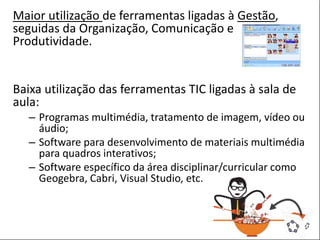 POSTER TEMPLATE BY:
www.PosterPresentations.com
Maior utilização de ferramentas ligadas à Gestão,
seguidas da Organização, Comunicação e
Produtividade.
Baixa utilização das ferramentas TIC ligadas à sala de
aula:
– Programas multimédia, tratamento de imagem, vídeo ou
áudio;
– Software para desenvolvimento de materiais multimédia
para quadros interativos;
– Software específico da área disciplinar/curricular como
Geogebra, Cabri, Visual Studio, etc.
 