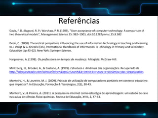 POSTER TEMPLATE BY:
www.PosterPresentations.com
Referências
Davis, F. D.; Bagozzi, R. P.; Warshaw, P. R. (1989), "User acceptance of computer technology: A comparison of
two theoretical models", Management Science 35: 982–1003, doi:10.1287/mnsc.35.8.982
Dede, C. (2008). Theoretical perspetives influencing the use of information technology in teaching and learning.
In J. Voogt & G. Knezek (Eds), International Handbook of Information Te¬chnology in Primary and Secondary
Education (pp.43-62). New York: Springer Science.
Hargreaves, A. (1998). Os professores em tempos de mudança. Alfragide: McGraw-Hill.
Mintzberg, H., Brooker, A., & Caetano, A. (1999). Estrutura e dinâmica das organizações. Recuperado de
http://scholar.google.com/scholar?hl=en&btnG=Search&q=intitle:Estrutura+e+Dinâmica+das+Organizações
Monteiro, H., & Loureiro, M. J. (2009). Práticas de utilização de computadores portáteis em contexto educativo:
que impactos?. In Educação, Formação & Tecnologias, 2(1), 30-43.
Monteiro, V., & Pereira, A. (2011). A pesquisa na internet como estratégia de aprendizagem: um estudo de caso
nas aulas de ciências físico-químicas. Revista de Educação, XVIII, 2, 47-63.
 