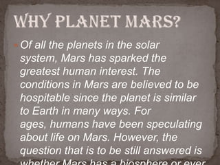  Of all the planets in the solar

system, Mars has sparked the
greatest human interest. The
conditions in Mars are believed to be
hospitable since the planet is similar
to Earth in many ways. For
ages, humans have been speculating
about life on Mars. However, the
question that is to be still answered is

 