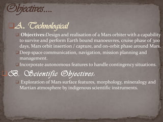 A. Technological
 Objectives:Design and realisation of a Mars orbiter with a capability

to survive and perform Earth bound manoeuvres, cruise phase of 300
days, Mars orbit insertion / capture, and on-orbit phase around Mars.
 Deep space communication, navigation, mission planning and
management.
 Incorporate autonomous features to handle contingency situations.

B. Scientific Objectives:
 Exploration of Mars surface features, morphology, mineralogy and

Martian atmosphere by indigenous scientific instruments.

 