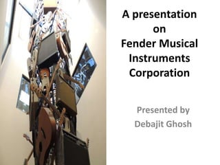 A presentation
on
Fender Musical
Instruments
Corporation
Presented by
Debajit Ghosh

 