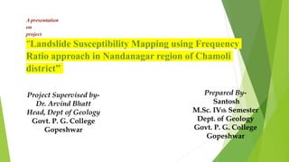 A presentation
on
project
“Landslide Susceptibility Mapping using Frequency
Ratio approach in Nandanagar region of Chamoli
district”
Prepared By-
Santosh
M.Sc. IVth Semester
Dept. of Geology
Govt. P. G. College
Gopeshwar
Project Supervised by-
Dr. Arvind Bhatt
Head, Dept of Geology
Govt. P. G. College
Gopeshwar
 