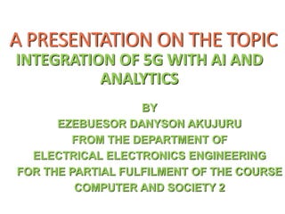 A PRESENTATION ON THE TOPIC
INTEGRATION OF 5G WITH AI AND
ANALYTICS
BY
EZEBUESOR DANYSON AKUJURU
FROM THE DEPARTMENT OF
ELECTRICAL ELECTRONICS ENGINEERING
FOR THE PARTIAL FULFILMENT OF THE COURSE
COMPUTER AND SOCIETY 2
 