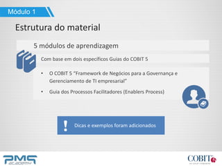 5 módulos de aprendizagem
Com base em dois específicos Guias do COBIT 5
• O COBIT 5 “Framework de Negócios para a Governança e
Gerenciamento de TI empresarial”
• Guia dos Processos Facilitadores (Enablers Process)
Módulo 1
Estrutura do material
Dicas e exemplos foram adicionados
 