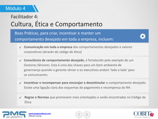 www.pmgacademy.com
Official Course
Boas Práticas, para criar, incentivar e manter um
comportamento desejado em toda a empresa, incluem:
Regras e Normas que promovem mais orientações e serão encontradas no Código de
Ética
Módulo 4
Facilitador 4:
Cultura, Ética e Comportamento
Comunicação em toda a empresa dos comportamentos desejados e valores
corporativos (através do código de ética)
Consciência de comportamento desejado, é fortalecido pelo exemplo de um
Gestores Sêniores. Esta é uma das chaves para um bom ambiente de
governança quando o gerente sênior e os executivos andam ‘lado a lado’ para
se comunicarem.
Incentivar e recompensar para encorajar e desestimular o comportamento desejado.
Existe uma ligação clara dos esquemas de pagamento e recompensa do RH.
 