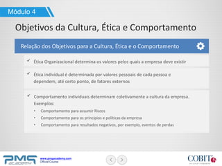 www.pmgacademy.com
Official Course
Ética Organizacional determina os valores pelos quais a empresa deve existir
Ética individual é determinada por valores pessoais de cada pessoa e
dependem, até certo ponto, de fatores externos
Módulo 4
Objetivos da Cultura, Ética e Comportamento
Relação dos Objetivos para a Cultura, Ética e o Comportamento
Comportamento individuais determinam coletivamente a cultura da empresa.
Exemplos:
• Comportamento para assumir Riscos
• Comportamento para os princípios e políticas da empresa
• Comportamento para resultados negativos, por exemplo, eventos de perdas
 